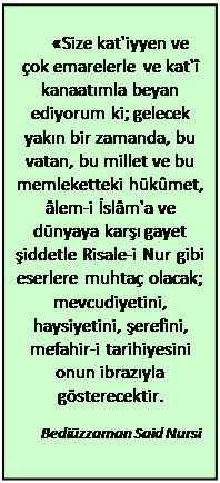 Metin Kutusu: «Size kat'iyyen ve çok emarelerle ve kat'î kanaatımla beyan ediyorum ki; gelecek yakın bir zamanda, bu vatan, bu millet ve bu memleketteki hükûmet, âlem-i İslâm'a ve dünyaya karşı gayet şiddetle Risale-i Nur gibi eserlere muhtaç olacak; mevcudiyetini, haysiyetini, şerefini, mefahir-i tarihiyesini onun ibrazıyla gösterecektir.  Bediüzzaman Said Nursi    