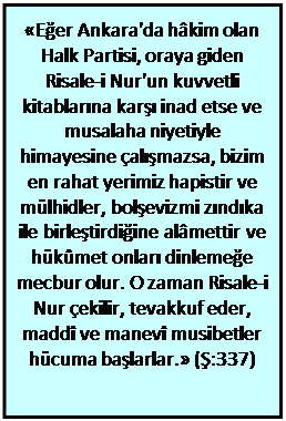 Metin Kutusu: «Eğer Ankara'da hâkim olan Halk Partisi, oraya giden Risale-i Nur'un kuvvetli kitablarına karşı inad etse ve musalaha niyetiyle himayesine çalışmazsa, bizim en rahat yerimiz hapistir ve mülhidler, bolşevizmi zındıka ile birleştirdiğine alâmettir ve hükûmet onları dinlemeğe mecbur olur. O zaman Risale-i Nur çekilir, tevakkuf eder, maddî ve manevî musibetler hücuma başlarlar.» (Ş:337)